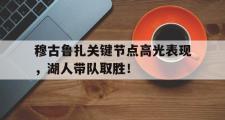 海星赛事-穆古鲁扎关键节点高光表现，湖人带队取胜！的简单介绍